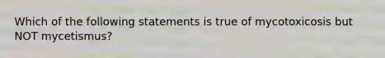 Which of the following statements is true of mycotoxicosis but NOT mycetismus?