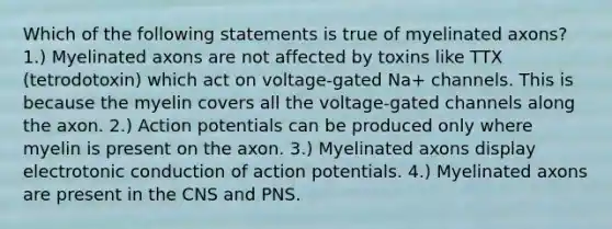 Which of the following statements is true of myelinated axons? 1.) Myelinated axons are not affected by toxins like TTX (tetrodotoxin) which act on voltage-gated Na+ channels. This is because the myelin covers all the voltage-gated channels along the axon. 2.) Action potentials can be produced only where myelin is present on the axon. 3.) Myelinated axons display electrotonic conduction of action potentials. 4.) Myelinated axons are present in the CNS and PNS.