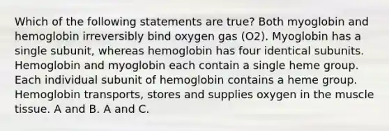 Which of the following statements are true? Both myoglobin and hemoglobin irreversibly bind oxygen gas (O2). Myoglobin has a single subunit, whereas hemoglobin has four identical subunits. Hemoglobin and myoglobin each contain a single heme group. Each individual subunit of hemoglobin contains a heme group. Hemoglobin transports, stores and supplies oxygen in the muscle tissue. A and B. A and C.