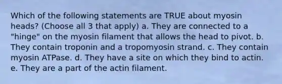 Which of the following statements are TRUE about myosin heads? (Choose all 3 that apply) a. They are connected to a "hinge" on the myosin filament that allows the head to pivot. b. They contain troponin and a tropomyosin strand. c. They contain myosin ATPase. d. They have a site on which they bind to actin. e. They are a part of the actin filament.