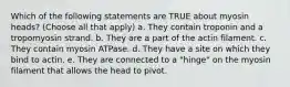 Which of the following statements are TRUE about myosin heads? (Choose all that apply) a. They contain troponin and a tropomyosin strand. b. They are a part of the actin filament. c. They contain myosin ATPase. d. They have a site on which they bind to actin. e. They are connected to a "hinge" on the myosin filament that allows the head to pivot.