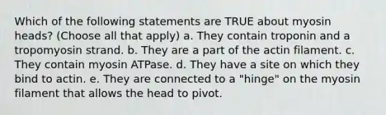 Which of the following statements are TRUE about myosin heads? (Choose all that apply) a. They contain troponin and a tropomyosin strand. b. They are a part of the actin filament. c. They contain myosin ATPase. d. They have a site on which they bind to actin. e. They are connected to a "hinge" on the myosin filament that allows the head to pivot.