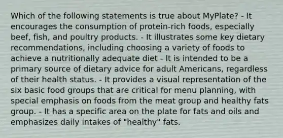 Which of the following statements is true about MyPlate? - It encourages the consumption of protein-rich foods, especially beef, fish, and poultry products. - It illustrates some key dietary recommendations, including choosing a variety of foods to achieve a nutritionally adequate diet - It is intended to be a primary source of dietary advice for adult Americans, regardless of their health status. - It provides a visual representation of the six basic food groups that are critical for menu planning, with special emphasis on foods from the meat group and healthy fats group. - It has a specific area on the plate for fats and oils and emphasizes daily intakes of "healthy" fats.