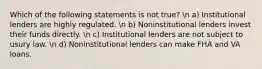 Which of the following statements is not true? n a) Institutional lenders are highly regulated. n b) Noninstitutional lenders invest their funds directly. n c) Institutional lenders are not subject to usury law. n d) Noninstitutional lenders can make FHA and VA loans.