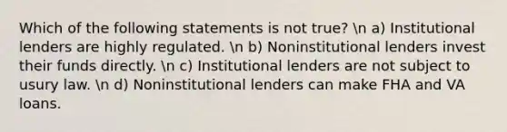 Which of the following statements is not true? n a) Institutional lenders are highly regulated. n b) Noninstitutional lenders invest their funds directly. n c) Institutional lenders are not subject to usury law. n d) Noninstitutional lenders can make FHA and VA loans.