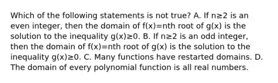 Which of the following statements is not ​true? A. If n≥2 is an even integer, then the domain of f(x)=nth root of g(x) is the solution to the inequality g(x)≥0. B. If n≥2 is an odd integer, then the domain of f(x)=nth root of g(x) is the solution to the inequality g(x)≥0. C. Many functions have restarted domains. D. The domain of every polynomial function is all real numbers.