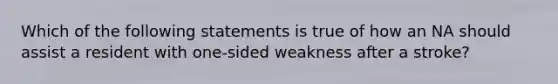 Which of the following statements is true of how an NA should assist a resident with one-sided weakness after a stroke?