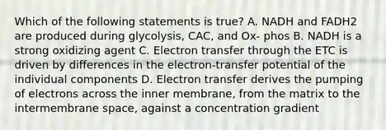 Which of the following statements is true? A. NADH and FADH2 are produced during glycolysis, CAC, and Ox- phos B. NADH is a strong oxidizing agent C. Electron transfer through the ETC is driven by differences in the electron-transfer potential of the individual components D. Electron transfer derives the pumping of electrons across the inner membrane, from the matrix to the intermembrane space, against a concentration gradient