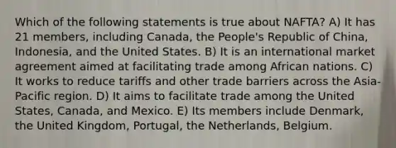 Which of the following statements is true about NAFTA? A) It has 21 members, including Canada, the People's Republic of China, Indonesia, and the United States. B) It is an international market agreement aimed at facilitating trade among African nations. C) It works to reduce tariffs and other trade barriers across the Asia-Pacific region. D) It aims to facilitate trade among the United States, Canada, and Mexico. E) Its members include Denmark, the United Kingdom, Portugal, the Netherlands, Belgium.