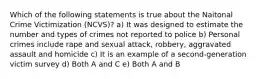 Which of the following statements is true about the Naitonal Crime Victimization (NCVS)? a) It was designed to estimate the number and types of crimes not reported to police b) Personal crimes include rape and sexual attack, robbery, aggravated assault and homicide c) It is an example of a second-generation victim survey d) Both A and C e) Both A and B