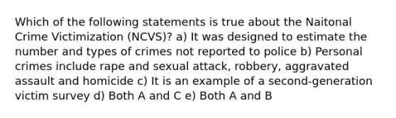 Which of the following statements is true about the Naitonal Crime Victimization (NCVS)? a) It was designed to estimate the number and types of crimes not reported to police b) Personal crimes include rape and sexual attack, robbery, aggravated assault and homicide c) It is an example of a second-generation victim survey d) Both A and C e) Both A and B