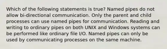 Which of the following statements is true? Named pipes do not allow bi-directional communication. Only the parent and child processes can use named pipes for communication. Reading and writing to ordinary pipes on both UNIX and Windows systems can be performed like ordinary file I/O. Named pipes can only be used by communicating processes on the same machine.