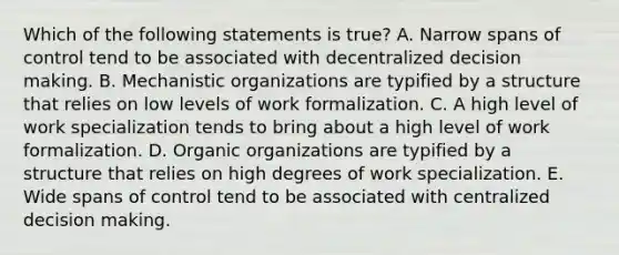 Which of the following statements is true? A. Narrow spans of control tend to be associated with decentralized decision making. B. Mechanistic organizations are typified by a structure that relies on low levels of work formalization. C. A high level of work specialization tends to bring about a high level of work formalization. D. Organic organizations are typified by a structure that relies on high degrees of work specialization. E. Wide spans of control tend to be associated with centralized decision making.