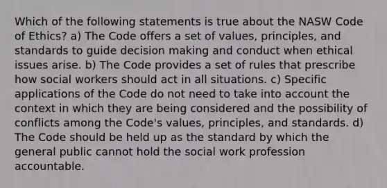 Which of the following statements is true about the NASW Code of Ethics? a) The Code offers a set of values, principles, and standards to guide decision making and conduct when ethical issues arise. b) The Code provides a set of rules that prescribe how social workers should act in all situations. c) Specific applications of the Code do not need to take into account the context in which they are being considered and the possibility of conflicts among the Code's values, principles, and standards. d) The Code should be held up as the standard by which the general public cannot hold the social work profession accountable.