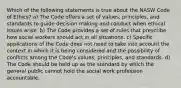 Which of the following statements is true about the NASW Code of Ethics? a) The Code offers a set of values, principles, and standards to guide decision making and conduct when ethical issues arise. b) The Code provides a set of rules that prescribe how social workers should act in all situations. c) Specific applications of the Code does not need to take into account the context in which it is being considered and the possibility of conflicts among the Code's values, principles, and standards. d) The Code should be held up as the standard by which the general public cannot hold the social work profession accountable.