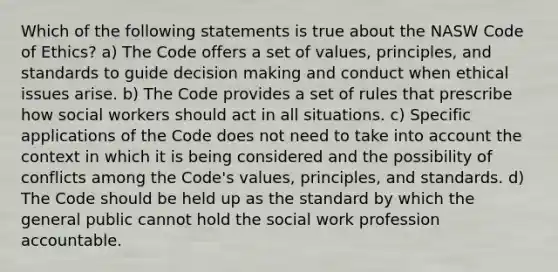 Which of the following statements is true about the NASW Code of Ethics? a) The Code offers a set of values, principles, and standards to guide decision making and conduct when ethical issues arise. b) The Code provides a set of rules that prescribe how social workers should act in all situations. c) Specific applications of the Code does not need to take into account the context in which it is being considered and the possibility of conflicts among the Code's values, principles, and standards. d) The Code should be held up as the standard by which the general public cannot hold the social work profession accountable.