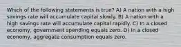 Which of the following statements is true? A) A nation with a high savings rate will accumulate capital slowly. B) A nation with a high savings rate will accumulate capital rapidly. C) In a closed economy, government spending equals zero. D) In a closed economy, aggregate consumption equals zero.