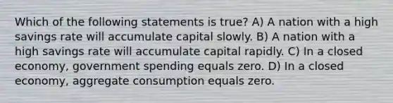 Which of the following statements is true? A) A nation with a high savings rate will accumulate capital slowly. B) A nation with a high savings rate will accumulate capital rapidly. C) In a closed economy, government spending equals zero. D) In a closed economy, aggregate consumption equals zero.