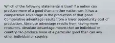 Which of the following statements is true? If a nation can produce more of a good than another nation can, it has a comparative advantage in the production of that good Comparative advantage results from a lower opportunity cost of production. Absolute advantage results from having more resources. Absolute advantage means that an individual or country can produce more of a particular good than can any other individual or country.