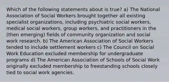 Which of the following statements about is true? a) The National Association of Social Workers brought together all existing specialist organizations, including psychiatric social workers, medical social workers, group workers, and practitioners in the (then emerging) fields of community organization and social work research. b) The American Association of Social Workers tended to include settlement workers c) The Council on Social Work Education excluded membership for undergraduate programs d) The American Association of Schools of Social Work originally excluded membership to freestanding schools closely tied to social work agencies.