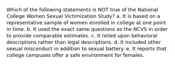 Which of the following statements is NOT true of the National College Women Sexual Victimization Study? a. It is based on a representative sample of women enrolled in college at one point in time. b. It used the exact same questions as the NCVS in order to provide comparable estimates. c. It relied upon behavioral descriptions rather than legal descriptions. d. It included other sexual misconduct in addition to sexual battery. e. It reports that college campuses offer a safe environment for females.