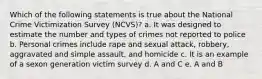 Which of the following statements is true about the National Crime Victimization Survey (NCVS)? a. It was designed to estimate the number and types of crimes not reported to police b. Personal crimes include rape and sexual attack, robbery, aggravated and simple assault, and homicide c. It is an example of a sexon generation victim survey d. A and C e. A and B