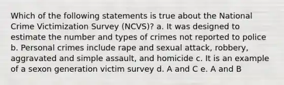 Which of the following statements is true about the National Crime Victimization Survey (NCVS)? a. It was designed to estimate the number and types of crimes not reported to police b. Personal crimes include rape and sexual attack, robbery, aggravated and simple assault, and homicide c. It is an example of a sexon generation victim survey d. A and C e. A and B