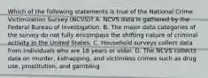 Which of the following statements is true of the National Crime Victimization Survey​ (NCVS)? A. NCVS data is gathered by the Federal Bureau of Investigation. B. The major data categories of the survey do not fully encompass the shifting nature of criminal activity in the United States. C. Household surveys collect data from individuals who are 18 years or older. D. The NCVS collects data on​ murder, kidnapping, and victimless crimes such as drug​ use, prostitution, and gambling