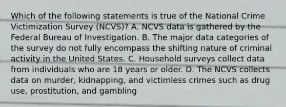 Which of the following statements is true of the National Crime Victimization Survey​ (NCVS)? A. NCVS data is gathered by the Federal Bureau of Investigation. B. The major data categories of the survey do not fully encompass the shifting nature of criminal activity in the United States. C. Household surveys collect data from individuals who are 18 years or older. D. The NCVS collects data on​ murder, kidnapping, and victimless crimes such as drug​ use, prostitution, and gambling