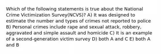 Which of the following statements is true about the National Crime Victimization Survey(NCVS)? A) It was designed to estimate the number and types of crimes not reported to police B) Personal crimes include rape and sexual attack, robbery, aggravated and simple assault and homicide C) It is an example of a second-generation victim survey D) both A and C E) both A and B