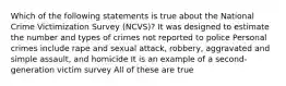 Which of the following statements is true about the National Crime Victimization Survey (NCVS)? It was designed to estimate the number and types of crimes not reported to police Personal crimes include rape and sexual attack, robbery, aggravated and simple assault, and homicide It is an example of a second-generation victim survey All of these are true