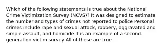 Which of the following statements is true about the National Crime Victimization Survey (NCVS)? It was designed to estimate the number and types of crimes not reported to police Personal crimes include rape and sexual attack, robbery, aggravated and simple assault, and homicide It is an example of a second-generation victim survey All of these are true