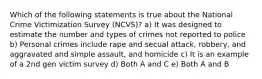 Which of the following statements is true about the National Crime Victimization Survey (NCVS)? a) It was designed to estimate the number and types of crimes not reported to police b) Personal crimes include rape and secual attack, robbery, and aggravated and simple assault, and homicide c) It is an example of a 2nd gen victim survey d) Both A and C e) Both A and B