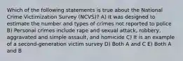 Which of the following statements is true about the National Crime Victimization Survey (NCVS)? A) It was designed to estimate the number and types of crimes not reported to police B) Personal crimes include rape and sexual attack, robbery, aggravated and simple assault, and homicide C) It is an example of a second-generation victim survey D) Both A and C E) Both A and B