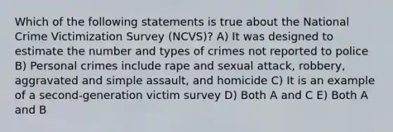 Which of the following statements is true about the National Crime Victimization Survey (NCVS)? A) It was designed to estimate the number and <a href='https://www.questionai.com/knowledge/kPDarzAM3J-types-of-crime' class='anchor-knowledge'>types of crime</a>s not reported to police B) Personal crimes include rape and sexual attack, robbery, aggravated and simple assault, and homicide C) It is an example of a second-generation victim survey D) Both A and C E) Both A and B