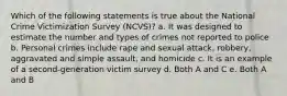 Which of the following statements is true about the National Crime Victimization Survey (NCVS)? a. It was designed to estimate the number and types of crimes not reported to police b. Personal crimes include rape and sexual attack, robbery, aggravated and simple assault, and homicide c. It is an example of a second-generation victim survey d. Both A and C e. Both A and B