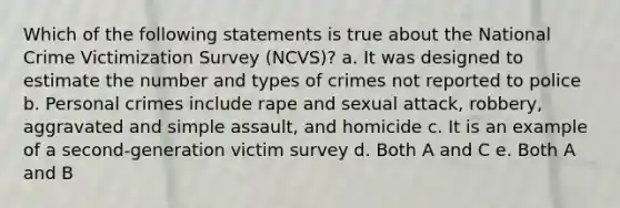 Which of the following statements is true about the National Crime Victimization Survey (NCVS)? a. It was designed to estimate the number and types of crimes not reported to police b. Personal crimes include rape and sexual attack, robbery, aggravated and simple assault, and homicide c. It is an example of a second-generation victim survey d. Both A and C e. Both A and B