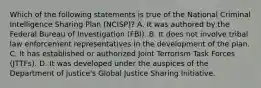 Which of the following statements is true of the National Criminal Intelligence Sharing Plan (NCISP)? A. It was authored by the Federal Bureau of Investigation (FBI). B. It does not involve tribal law enforcement representatives in the development of the plan. C. It has established or authorized Joint Terrorism Task Forces (JTTFs). D. It was developed under the auspices of the Department of Justice's Global Justice Sharing Initiative.