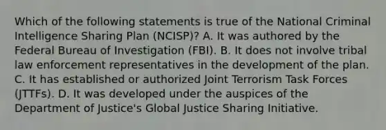 Which of the following statements is true of the National Criminal Intelligence Sharing Plan (NCISP)? A. It was authored by the Federal Bureau of Investigation (FBI). B. It does not involve tribal law enforcement representatives in the development of the plan. C. It has established or authorized Joint Terrorism Task Forces (JTTFs). D. It was developed under the auspices of the Department of Justice's Global Justice Sharing Initiative.