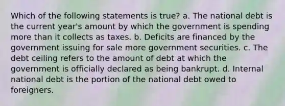 Which of the following statements is true? a. The national debt is the current year's amount by which the government is spending more than it collects as taxes. b. Deficits are financed by the government issuing for sale more government securities. c. The debt ceiling refers to the amount of debt at which the government is officially declared as being bankrupt. d. Internal national debt is the portion of the national debt owed to foreigners.