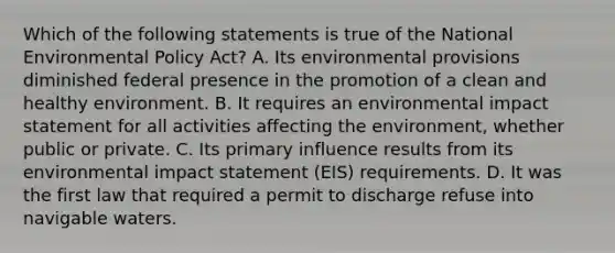 Which of the following statements is true of the National Environmental Policy Act? A. Its environmental provisions diminished federal presence in the promotion of a clean and healthy environment. B. It requires an environmental impact statement for all activities affecting the environment, whether public or private. C. Its primary influence results from its environmental impact statement (EIS) requirements. D. It was the first law that required a permit to discharge refuse into navigable waters.