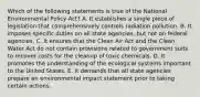 Which of the following statements is true of the National Environmental Policy Act? A. It establishes a single piece of legislation that comprehensively controls radiation pollution. B. It imposes specific duties on all state agencies, but not on federal agencies. C. It ensures that the Clean Air Act and the Clean Water Act do not contain provisions related to government suits to recover costs for the cleanup of toxic chemicals. D. It promotes the understanding of the ecological systems important to the United States. E. It demands that all state agencies prepare an environmental impact statement prior to taking certain actions.