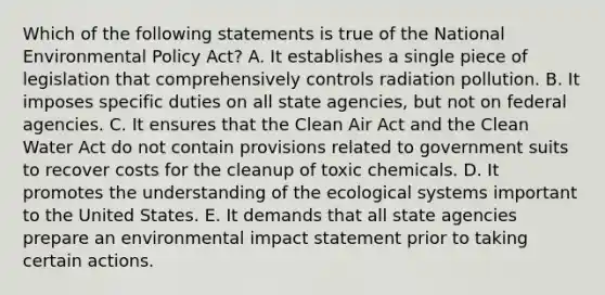 Which of the following statements is true of the National Environmental Policy Act? A. It establishes a single piece of legislation that comprehensively controls radiation pollution. B. It imposes specific duties on all state agencies, but not on federal agencies. C. It ensures that the Clean Air Act and the Clean Water Act do not contain provisions related to government suits to recover costs for the cleanup of toxic chemicals. D. It promotes the understanding of the ecological systems important to the United States. E. It demands that all state agencies prepare an environmental impact statement prior to taking certain actions.