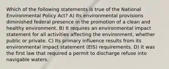 Which of the following statements is true of the National Environmental Policy Act? A) Its environmental provisions diminished federal presence in the promotion of a clean and healthy environment. B) It requires an environmental impact statement for all activities affecting the environment, whether public or private. C) Its primary influence results from its environmental impact statement (EIS) requirements. D) It was the first law that required a permit to discharge refuse into navigable waters.