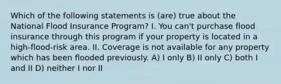 Which of the following statements is (are) true about the National Flood Insurance Program? I. You can't purchase flood insurance through this program if your property is located in a high-flood-risk area. II. Coverage is not available for any property which has been flooded previously. A) I only B) II only C) both I and II D) neither I nor II