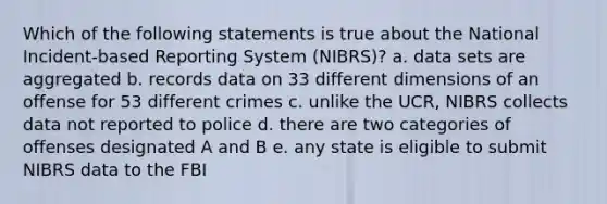 Which of the following statements is true about the National Incident-based Reporting System (NIBRS)? a. data sets are aggregated b. records data on 33 different dimensions of an offense for 53 different crimes c. unlike the UCR, NIBRS collects data not reported to police d. there are two categories of offenses designated A and B e. any state is eligible to submit NIBRS data to the FBI