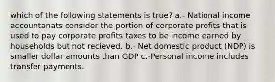 which of the following statements is true? a.- National income accountanats consider the portion of corporate profits that is used to pay corporate profits taxes to be income earned by households but not recieved. b.- Net domestic product (NDP) is smaller dollar amounts than GDP c.-Personal income includes transfer payments.