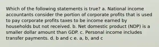 Which of the following statements is true? a. National income accountants consider the portion of corporate profits that is used to pay corporate profits taxes to be income earned by households but not received. b. Net domestic product (NDP) is a smaller dollar amount than GDP. c. Personal income includes transfer payments. d. b and c e. a, b, and c