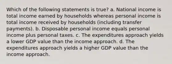 Which of the following statements is true? a. National income is total income earned by households whereas personal income is total income received by households (including transfer payments). b. Disposable personal income equals personal income plus personal taxes. c. The expenditures approach yields a lower GDP value than the income approach. d. The expenditures approach yields a higher GDP value than the income approach.