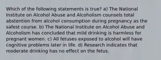 Which of the following statements is true? a) The National Institute on Alcohol Abuse and Alcoholism counsels total abstention from alcohol consumption during pregnancy as the safest course. b) The National Institute on Alcohol Abuse and Alcoholism has concluded that mild drinking is harmless for pregnant women. c) All fetuses exposed to alcohol will have cognitive problems later in life. d) Research indicates that moderate drinking has no effect on the fetus.